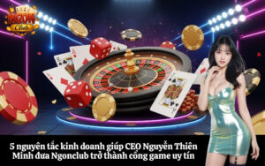 5 nguyên tắc kinh doanh giúp CEO Nguyễn Thiên Minh đưa Ngonclub trở thành cổng game uy tín